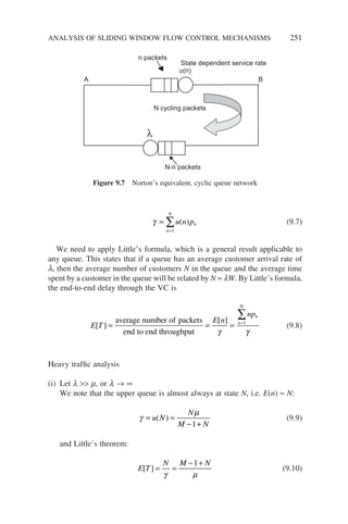 γ =
=
∑u n pn
n
N
( )
1
(9.7)
We need to apply Little’s formula, which is a general result applicable to
any queue. This states that if a queue has an average customer arrival rate of
l, then the average number of customers N in the queue and the average time
spent by a customer in the queue will be related by N = lW. By Little’s formula,
the end-to-end delay through the VC is
E T
E n
npn
n
[ ]
[ ]
= = = =
average number of packets
end to end throughput γ
1
N
N
∑
γ
(9.8)
Heavy traffic analysis
(i) Let l  m, or l → ∞
We note that the upper queue is almost always at state N, i.e. E(n) ≈ N:
γ
µ
= =
− +
u N
N
M N
( )
1
(9.9)
and Little’s theorem:
E T
N M N
[ ] = =
− +
γ µ
1
(9.10)
Figure 9.7 Norton’s equivalent, cyclic queue network
ANALYSIS OF SLIDING WINDOW FLOW CONTROL MECHANISMS 251
N cycling packets
λ
B
A
u(n)
State dependent service rate
n packets
N-n packets
 