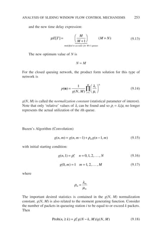 and the new time delay expression:
µE T
M
M
M N
ified to account for M queues
[ ] ( )
mod
=
+




+
+
1
1
 
 

(9.13)
The new optimum value of N is
N = M
For the closed queuing network, the product form solution for this type of
network is
p
g N M
i
i
n
i
M i
( )
( , )
n =






=
∏
1
1
λ
µ
(9.14)
g(N, M) is called the normalization constant (statistical parameter of interest).
Note that only ‘relative’ values of li can be found and so ri = li/mi no longer
represents the actual utilization of the ith queue.
Buzen’s Algorithm (Convolution)
g n m g n m g n m
m
( , ) ( , ) ( , )
= − + −
1 1
ρ (9.15)
with initial starting condition:
g n n N
n
( , ) , , , . . . ,
1 0 1 2
1
= =
ρ (9.16)
g m m M
( , ) , , . . . ,
0 1 1 2
= = (9.17)
where
ρ
λ
µ
m
m
m
=
The important desired statistics is contained in the g(N, M) normalization
constant. g(N, M) is also related to the moment generating function. Consider
the number of packets in queueing station i to be equal to or exceed k packets.
Then
Prob /
( ) ( , ) ( , )
n k g N k M g N M
i i
k
≥ = −
ρ (9.18)
ANALYSIS OF SLIDING WINDOW FLOW CONTROL MECHANISMS 253
 