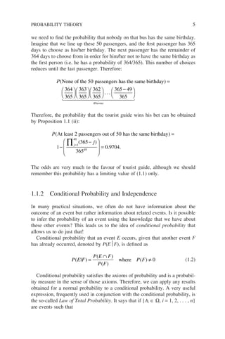 we need to find the probability that nobody on that bus has the same birthday.
Imagine that we line up these 50 passengers, and the first passenger has 365
days to choose as his/her birthday. The next passenger has the remainder of
364 days to choose from in order for him/her not to have the same birthday as
the first person (i.e. he has a probability of 364/365). This number of choices
reduces until the last passenger. Therefore:
P( )
None of the passengers has the same birthday
50
364
365
=













−




363
365
362
365
365 49
365
49
. . .
terms
 
 


Therefore, the probability that the tourist guide wins his bet can be obtained
by Proposition 1.1 (ii):
P( )
At least 2 passengers out of has the same birthday
50
1
=
−
−
−








=
=
∏j
j
1
49
49
365
365
0 9704
( )
. .
The odds are very much to the favour of tourist guide, although we should
remember this probability has a limiting value of (1.1) only.
1.1.2 Conditional Probability and Independence
In many practical situations, we often do not have information about the
outcome of an event but rather information about related events. Is it possible
to infer the probability of an event using the knowledge that we have about
these other events? This leads us to the idea of conditional probability that
allows us to do just that!
Conditional probability that an event E occurs, given that another event F
has already occurred, denoted by P(EF), is defined as
P E F
P E F
P F
P F
( | )
( )
( )
( )
=
∩
≠
where 0 (1.2)
Conditional probability satisfies the axioms of probability and is a probabil-
ity measure in the sense of those axioms. Therefore, we can apply any results
obtained for a normal probability to a conditional probability. A very useful
expression, frequently used in conjunction with the conditional probability, is
the so-called Law of Total Probability. It says that if {Ai ∈ Ω, i = 1, 2, . . . , n}
are events such that
PROBABILITY THEORY 5
 