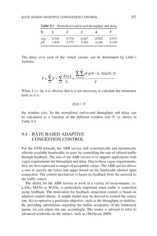 The delay over each of the virtual circuits can be determined by Little’s
formula:
T T
E n
g N k g N
i
i
M
i
i
i
k
k
N
i
i
= = =
−
=
=
=
=
∑
∑
∑
∑
1
1
1
3
1
3
3 3
[ ]
( , ) ( , )
γ
ρ
γ
/
When l  3m, it is obvious that it is not necessary to calculate the numerator
term as it is
E[n] = N
the window size. So the normalized end-to-end throughput and delay can
be calculated as a function of the different window size N, as shown in
Table 9.3:
9.4 RATE BASED ADAPTIVE
CONGESTION CONTROL
For the ATM network, the ABR service will systematically and dynamically
allocate available bandwidths to users by controlling the rate of offered traffic
through feedback. The aim of the ABR service is to support applications with
vague requirements for throughput and delay. Due to these vague requirements,
they are best expressed as ranges of acceptable values. The ABR service allows
a user to specify the lower and upper bound on the bandwidth allotted upon
connection. The control mechanism is based on feedback from the network to
the traffic source.
The ability for the ABR service to work in a variety of environments, i.e.
LANs, MANs or WANs, is particularly important when traffic is controlled
using feedback. The motivation for feedback congestion control is based on
adaptive control theory. A simple model may be derived to control the source
rate l(t) to optimize a particular objective, such as the throughput or stability.
By providing information regarding the buffer occupancy of the bottleneck
queue, we can adjust the rate accordingly. The reader is advised to refer to
advanced textbooks on the subject, such as (McDysan 2000).
Table 9.3 Normalized end-to-end throughput and delay
N 1 2 3 4 5
g /m 0.545 0.776 0.887 0.942 0.971
mT 1.834 2.577 3.382 4.246 5.149
RATE BASED ADAPTIVE CONGESTION CONTROL 257
 