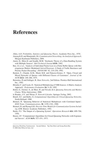 References
Allen, A.O. Probability, Statistics and Queueing Theory. Academic Press Inc., 1978.
Anurag K.D. and Manjunath, J.K. Communication Networking: An Analytical Approach.
Morgan Kaufmann Publishers, 2004.
Anick, D., Mitra D. and Sondhi, M.M. ‘Stochastic Theory of a Data-Handling System
with Multiple Sources’. Bell Technical Journal 61(8): 1982.
Bae, J.J, et al., ‘Analysis of Individual Packet Loss in a Finite Buffer Queue with Het-
erogeneous Markov Modulated Arrival Processes: A Study of Traffic Burstiness and
Priority Packet Discarding’. INFOCOM ’92, 219–230, 1992.
Baskett, F., Chandy, K.M., Muntz R.R. and Palacios-Gomez, F. ‘Open, Closed and
Mixed Networks of Queues with Different Classes of Customers’. Journal of the
ACM 22(2): 248–260, 1975.
Bertsekas, D and Gallager, R. Data Networks, 2nd Edition. Prentice-Hall International
Inc., 1992.
Blondia, C. and Casals, O. ‘Statistical Multiplexing of VBR Sources: A Matrix-Analysis
Approach’. Performance Evaluation 16: 5–20, 1992.
Bolch, G., Greiner, S., de Meer, H. and Trivedi, K.S. Queueing Networks and Markov
Chains. Wiley Interscience. 2006.
le Boudec, J-Y. and Thiran. P. Network Calculus. Springer Verlag, 2002.
Bruell, S.C. and Balbo, G. Computational Algorithms for Closed Queueing Networks.
North-Holland, 1980.
Bruneel, H. ‘Queueing Behavior of Statistical Multiplexers with Correlated Inputs’.
IEEE Trans. Commmunications, 36: 1339–1341, 1988.
Bruneel, H. and Byung G.K. Discrete-Time Models for Communication Systems Includ-
ing ATM. Kluwer Academic Publishers, 1993.
Burke, P.J. ‘The Output of a Queueing System’. Operations Research 4(6): 699–704,
1956.
Buzen, J.P. ‘Computational Algorithms for Closed Queueing Networks with Exponen-
tial Servers’. ACM 16(9): 527–531, 1973.
Queueing Modelling Fundamentals Second Edition Ng Chee-Hock and Soong Boon-Hee
© 2008 John Wiley  Sons, Ltd
 
