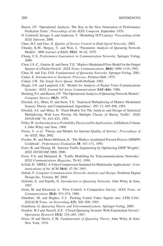 260 REFERENCES
Buzen, J.P. ‘Operational Analysis: The Key to the New Generation of Performance
Prediction Tools’. Proceedings of the IEEE Compcon, September 1976.
N. Cardwell, Savage, S. and Anderson, T. ‘Modelling TCP Latency’ Proceedings of the
IEEE Infocom, 2000.
Chao, H.J. and Guo, X. Quality of Service Control in High-Speed Networks, 2002.
Chandy, K.M., Hergoy, U. and Woo, L. ‘Parametric Analysis of Queueing Network
Models’. IBM Journal of RD, 19(1): 36–42, 1975.
Chang, C-S. Performance Guarantees in Communication Networks. Springer Verlag,
2000.
Chen, J.S.-C., Guerin, R. and Stern, T.E. ‘Markov-Modulated Flow Model for the Output
Queues of a Packet Switch’. IEEE Trans. Communications. 40(6): 1098–1110, 1992.
Chen, H. and Yao, D.D. Fundamentals of Queueing Networks, Springer-Verlag, 2001.
Cinlar, E. Introduction to Stochastic Processes. Prentice-Hall, 1975.
Cohen, J.W. The Single Serve Queue. North-Holland, 1982.
Diagle, J.N. and Langford, J.D. ‘Models for Analysis of Packet Voice Comunications
Systems’. IEEE Journal Sel Areas Communications SAC-4(6): 1986.
Denning, P.J. and Buxen, J.P. ‘The Operational Analysis of Queueing Network Models’.
Computer Surveys 10(3): 1978.
Elwalid, A.I., Mitra, D. and Stern, T.E. ‘Statistical Multiplexing of Markov Modulated
Sources Theory and Computational Algorithms’. ITC-13, 495–500, 1991.
Elwalid, A.I. and Mitra, D. ‘Fluid Models For The Analysis and Design of Statistical
Multiplexing With Loss Priority On Multiple Classes of Bursty Traffic’. IEEE
INFOCOM ’92, 415–425, 1992.
Feller,W.AnIntroductiontoProbabilityTheoryandItsApplications,3rdEdition,Volume
I. John Wiley and Sons, 1968.
Firoiu, V. et al. ‘Theory and Models for Internet Quality of Service’. Proceedings of
the IEEE, May 2002.
Fischer, W. and Meier-Hellstern, K. ‘The Markov-modulated Poisson Process (MMPP)
Cookbook’. Performance Evaluation 18: 147–171, 1993.
Fortz, B. and Thorup, M. ‘Internet Traffic Engineering by Optimizing OSPF Weights’.
IEEE INFOCOM 2000, 2000.
Frost, V.S. and Melamed, B. ‘Traffic Modelling for Telecommunications Networks’.
IEEE Communications Magazine, 70–81, 1994.
le Gall, D. ‘MPEG: A Video Compression Standard for Multimedia Applications’. Com-
munications of the ACM 34(4): 47–58, 1991.
Gebali, F. Computer Communication Networks Analysis and Design, Northstar Digital
Design Inc, Victoria, BC 2005.
Gelenbe, E. and Pujolle, G. Introduction to Queueing Networks. John Wiley  Sons,
1987.
Gerla, M. and Kleinrock, L. ‘Flow Control: A Comparative Survey.’ IEEE Trans. on
Communications 28(4): 553–574, 1980.
Ghanbari, M, and Hughes, C.J. ‘Packing Coded Video Signals into ATM Cells’.
IEE/ACM Trans. on Networking 1(5): 505–509, 1993.
Giambene, G. Queueing Theory and Telecommunications. Springer-Verlag, 2005.
Gordon, W.J and Newell, G.F. ‘Closed Queueing Systems With Exponential Servers’.
Operations Research 15(2): 254–265, 1967.
Gross, D and Harris, C.M. Fundamentals of Queueing Theory. John Wiley  Sons:
New York, 1974.
 