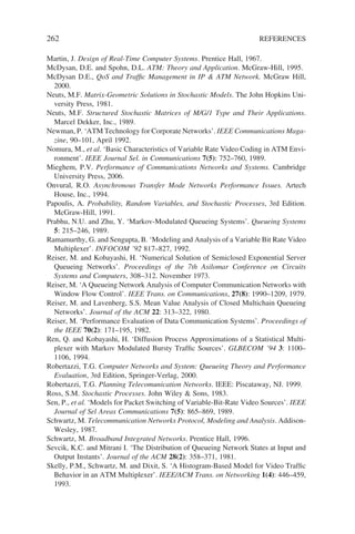 262 REFERENCES
Martin, J. Design of Real-Time Computer Systems. Prentice Hall, 1967.
McDysan, D.E. and Spohn, D.L. ATM: Theory and Application. McGraw-Hill, 1995.
McDysan D.E., QoS and Traffic Management in IP  ATM Network. McGraw Hill,
2000.
Neuts, M.F. Matrix-Geometric Solutions in Stochastic Models. The John Hopkins Uni-
versity Press, 1981.
Neuts, M.F. Structured Stochastic Matrices of M/G/1 Type and Their Applications.
Marcel Dekker, Inc., 1989.
Newman, P. ‘ATM Technology for Corporate Networks’. IEEE Communications Maga-
zine, 90–101, April 1992.
Nomura, M., et al. ‘Basic Characteristics of Variable Rate Video Coding in ATM Envi-
ronment’. IEEE Journal Sel. in Communications 7(5): 752–760, 1989.
Mieghem, P.V. Performance of Communications Networks and Systems. Cambridge
University Press, 2006.
Onvural, R.O. Asynchronous Transfer Mode Networks Performance Issues. Artech
House, Inc., 1994.
Papoulis, A. Probability, Random Variables, and Stochastic Processes, 3rd Edition.
McGraw-Hill, 1991.
Prabhu, N.U. and Zhu, Y. ‘Markov-Modulated Queueing Systems’. Queueing Systems
5: 215–246, 1989.
Ramamurthy, G. and Sengupta, B. ‘Modeling and Analysis of a Variable Bit Rate Video
Multiplexer’. INFOCOM ’92 817–827, 1992.
Reiser, M. and Kobayashi, H. ‘Numerical Solution of Semiclosed Exponential Server
Queueing Networks’. Proceedings of the 7th Asilomar Conference on Circuits
Systems and Computers, 308–312. November 1973.
Reiser, M. ‘A Queueing Network Analysis of Computer Communication Networks with
Window Flow Control’. IEEE Trans. on Communications, 27(8): 1990–1209, 1979.
Reiser, M. and Lavenberg, S.S. Mean Value Analysis of Closed Multichain Queueing
Networks’. Journal of the ACM 22: 313–322, 1980.
Reiser, M. ‘Performance Evaluation of Data Communication Systems’. Proceedings of
the IEEE 70(2): 171–195, 1982.
Ren, Q. and Kobayashi, H. ‘Diffusion Process Approximations of a Statistical Multi-
plexer with Markov Modulated Bursty Traffic Sources’. GLBECOM ’94 3: 1100–
1106, 1994.
Robertazzi, T.G. Computer Networks and System: Queueing Theory and Performance
Evaluation, 3rd Edition, Springer-Verlag, 2000.
Robertazzi, T.G. Planning Telecomunication Networks. IEEE: Piscataway, NJ. 1999.
Ross, S.M. Stochastic Processes. John Wiley  Sons, 1983.
Sen, P., et al. ‘Models for Packet Switching of Variable-Bit-Rate Video Sources’. IEEE
Journal of Sel Areas Communications 7(5): 865–869, 1989.
Schwartz, M. Telecommunication Networks Protocol, Modeling and Analysis. Addison-
Wesley, 1987.
Schwartz, M. Broadband Integrated Networks. Prentice Hall, 1996.
Sevcik, K.C. and Mitrani I. ‘The Distribution of Queueing Network States at Input and
Output Instants’. Journal of the ACM 28(2): 358–371, 1981.
Skelly, P.M., Schwartz, M. and Dixit, S. ‘A Histogram-Based Model for Video Traffic
Behavior in an ATM Multiplexer’. IEEE/ACM Trans. on Networking 1(4): 446–459,
1993.
 