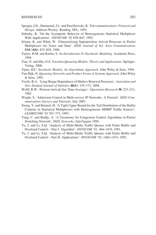 REFERENCES 263
Spragin, J.D., Hammond, J.L. and Pawlikowski, K. Telecommunications: Protocol and
Design. Addison-Wesley: Reading, MA., 1991.
Sohraby, K. ‘On the Asymptotic Behavior of Heterogeneous Statistical Multiplexer
With Applications’. INFOCOM ’92 839–847, 1992.
Sriram, K. and Whitt, W. ‘Characterizing Superposition Arrival Processes in Packet
Multiplexers for Voice and Data’. IEEE Journal of Sel. Area Communications
SAC-4(6): 833–845, 1986.
Taylor, H.M. and Karlin, S. An Introduction To Stochastic Modeling. Academic Press,
1994.
Tian, N. and Zhe, G.Z. Vacation Queueing Models: Theory and Applications. Springer-
Verlag, 2006.
Tijms, H.C. Stochastic Models: An Algorithmic Approach. John Wiley  Sons, 1994.
Van Dijk, N. Queueing Networks and Product Forms A Systems Approach. John Wiley
 Sons, 1993.
Vesilo, R.A.. ‘Long-Range Dependence of Markov Renewal Processes’. Australian and
New Zealand Journal of Statistics 46(1): 155–171, 2004.
Wolff, R.W. ‘Poisson Arrivals See Time Averages’. Operations Research 30: 223–231,
1982.
Wright, S. ‘Admission Control in Multi-service IP Networks: A Tutorial’. IEEE Com-
munications Surveys and Tutorials, July 2007.
Xiong, Y. and Bruneel, H. ‘A Tight Upper Bound for the Tail Distribution of the Buffer
Contents in Statistical Multiplexers with Heterogeneous MMBP Traffic Sources’.
GLOBECOM ’93 767–771, 1993.
Yang, C. and Reddy, A. ‘A Taxonomy for Congestion Control Algorithms in Packet
Switching Network’, IEEE Networks, July/August 1995.
Ye, J. and Li, S-Q. ‘Analysis of Multi-Media Traffic Queues with Finite Buffer and
Overload Control – Part I: Algorithm’. INFOCOM ’91, 464–1474, 1991.
Ye, J. and Li, S-Q. ‘Analysis of Multi-Media Traffic Queues with Finite Buffer and
Overload Control – Part II: Applications’. INFOCOM ’92, 1464–1474, 1992.
 