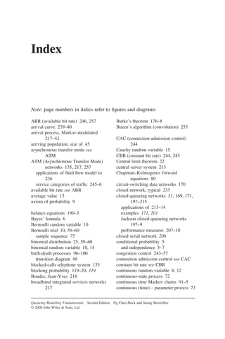 Index
Note: page numbers in italics refer to figures and diagrams
Queueing Modelling Fundamentals Second Edition Ng Chee-Hock and Soong Boon-Hee
© 2008 John Wiley  Sons, Ltd
ABR (available bit rate) 246, 257
arrival curve 239–40
arrival process, Markov-modulated
217–42
arriving population, size of 45
asynchronous transfer mode see
ATM
ATM (Asynchronous Transfer Mode)
networks 135, 217, 257
applications of fluid flow model to
236
service categories of traffic 245–6
available bit rate see ABR
average value 13
axiom of probability 9
balance equations 190–3
Bayes’ formula 6
Bernoulli random variable 10
Bernoulli trial 10, 59–60
sample sequence 75
binomial distribution 25, 59–60
binomial random variable 10, 14
birth-death processes 96–100
transition diagram 96
blocked-calls telephone system 135
blocking probability 119–20, 119
Boudec, Jean-Yves 218
broadband integrated services networks
217
Burke’s theorem 176–8
Buzen’s algorithm (convolution) 253
CAC (connection admission control)
244
Cauchy random variable 15
CBR (constant bit rate) 244, 245
Central limit theorem 22
central server system 213
Chapman–Kolmogorov forward
equations 80
circuit-switching data networks 170
closed network, typical 255
closed queueing networks 51, 169, 171,
197–215
applications of 213–14
examples 171, 201
Jackson closed queueing networks
197–9
performance measures 207–10
closed serial network 206
conditional probability 5
and independence 5–7
congestion control 243–57
connection admission control see CAC
constant bit rate see CBR
continuous random variable 8, 12
continuous-state process 72
continuous time Markov chains 91–5
continuous (time) – parameter process 73
 