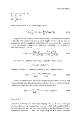 6 PRELIMINARIES
(i) Ai ∩ Aj = ∅ if i ≠ j
(ii) P(Ai)  0
(iii)
i
n
i
A
=
=
1
∪ Ω
then for any event E in the same sample space:
P E P E A P E A P A
i
n
i
i
n
i i
( ) ( ) ( | ) ( )
= ∩ =
= =
∑ ∑
1 1
(1.3)
This particular law is very useful for determining the probability of a complex
event E by first conditioning it on a set of simpler events {Ai} and then by
summing up all the conditional probabilities. By substituting the expression
(1.3) in the previous expression of conditional probability (1.2), we have the
well-known Bayes’ formula:
P E F
P E F
P F A P A
P F E P E
P F A P A
i
i i
i
i i
( | )
( )
( | ) ( )
( | ) ( )
( | ) ( )
=
∩
=
∑ ∑
(1.4)
Two events are said to be statistically independent if and only if
P(E ∩ F) = P(E)P(F).
From the definition of conditional probability, this also implies that
P E F
P E F
P F
P E P F
P F
P E
( | )
( )
( )
( ) ( )
( )
( )
=
∩
= = (1.5)
Students should note that the statistical independence of two events E and
F does not imply that they are mutually exclusive. If two events are mutually
exclusive then their intersection is a null event and we have
P E F
P E F
P F
P F
( | )
( )
( )
( )
=
∩
= ≠
0 0
where (1.6)
Example 1.3
Consider a switching node with three outgoing links A, B and C. Messages
arriving at the node can be transmitted over one of them with equal probability.
The three outgoing links are operating at different speeds and hence message
transmission times are 1, 2 and 3 ms, respectively for A, B and C. Owing to
 