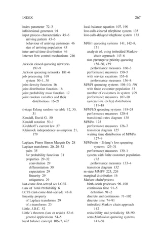 INDEX 267
index parameter 72–3
infinitesimal generator 94
input process characteristics 45–6
arriving pattern 45–6
behaviour of arriving customers 46
size of arriving population 45
inter-arrival time distribution 46
Internet flow control mechanisms 246
Jackson closed queueing networks
197–9
Jackson queueing networks 181–6
job processing 169
system 50–1, 50
joint density function 16
joint distribution function 16
joint probability mass function 17
joint random variables and their
distributions 16–21
k-stage Erlang random variable 12, 30,
31
Kendall, David G. 50
Kendall notation 50–1
Kirchhoff’s current law 57
Kleinrock independence assumption 21,
179
Laplace, Pierre Simon Marquis De 28
Laplace transforms 20, 28–32
pairs 35
for probability functions 31
properties 29–32
convolution 29
differentiation 30
expectation 29
linearity 29
uniqueness 29
last-come-first-served see LCFS
Law of Total Probability 6
LCFS (last-come-first-served) 47–8
linearity property
of Laplace transforms 29
of z-transforms 23
Little, J.D.C. 52
Little’s theorem (law or result) 52–6
general applications 54–5
local balance concept 106–7, 107
local balance equation 107, 190
lost-calls-cleared telephone system 135
lost-calls-delayed telephone system 135
M/G/1 queueing systems 141, 142–8,
151
analysis of, using imbedded Markov-
chain approach 143–6
non-preemptive priority queueing
158–60, 159
performance measures 160–3
performance measures 150–5
with service vacations 155–8
performance measures 156–8
M/M/1 queueing systems 104–10, 104
with finite customer population 51
number of customers in system 109
performance measures 107–10
system time (delay) distribution
111–18
M/M/1/S queueing systems 118–24
performance measures 120–4
transitional-rates diagram 118
M/M/m 125
performance measures 126–7
transition diagram 125
waiting time distribution of M/M/m
127–9
M/M/m/m – Erlang’s loss queueing
systems 129–31
performance measures 130–1
system with finite customer population
132
performance measures 133–4
transition diagram 132
m-state MMPP 225, 226
marginal distribution 16
Markov chain/process
birth-death processes 96–100
continuous time 91–5
definition 91–2
discrete and continuous 71–102
discrete time 74–91
imbedded Markov chain approach
142
reducibility and periodicity 88–90
semi-Markovian queueing systems
141–68
 