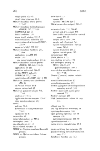 268 INDEX
single-queue 103–40
steady-state behaviour 86–8
Markov-modulated arrival process
217–42
Markov-modulated Bernoulli process
(MMBP) 217, 227–33
SMMBP/D/1 229–31
initial conditions 233
queue length solution 231–2
source model and definition 227
superposition of N identical MMBPs
228–9
two-state MMBP 227, 227
Markov-modulated fluid flow 217,
233–6
applications to ATM 236
model 234
and queue length analysis 233–6
Markov-modulated Poisson process
(MMPP) 217, 218, 218–26
applications of 226
definition and model 218–23
m-state MMPP 225, 226
MMPP/G/1 225, 225–6
superposition of MMPPs 223–4, 224
Markovian (memoryless) distribution
(M) 46
of Poisson process 64–6
sample train arrival 65
Markovian queues in tandem 171,
171–8
analysis of 175–6
application in data networks 178–81
state transition diagram 173
matrix
calculus 36–8
formulation of state probabilities
79–81
operations 33–8
mean value 13
mean value analysis see MVA
memoryless chain 75
min-plus algebra 241–2
mixed random variable 12
MMBP see Markov-modulated Bernoulli
process
MMPP see Markov-modulated Poisson
process
multi-server 124
queues 176
systems – M/M/M 124–9
MVA (mean value analysis) 210–13
network calculus 218, 236–42
arrivals and X(t) content 238
input traffic characterization – arrival
curve 239–40
sample arrival curve 240
sample path of A(t) and D(t)
system characterization – service
curve 240–1
system description 237–9
system view of queue 237
network layer 244
Neuts, Marcel F. 33
non-blocking networks 170
non-preemptive priority 48
M/G/1 158–60, 159
performance rates 160–3
non-real-time variable bit rate see
NRT-VBR
Normal (Gaussian) random variable
12
normalization conditions 10
normalization constant 253
Norton aggregation or decomposition of
queueing network 249
Norton’s equivalent, cyclic queue
network 251
Norton’s theorem 248
NRT (non-real-time variable bit rate)
245
offered load 56
one step transitional probability 75
open-loop flow control 244
open queueing networks 169–95
example 170
performance measures 186–90
operations research 43
output process characteristics 47–8
packet-switching data networks 170
packet-switching network transmission
rates 255
Paradox of Residual Life 152
 