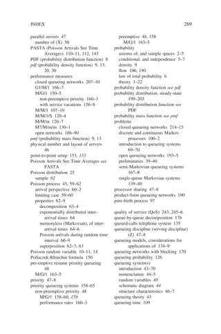 INDEX 269
parallel servers 47
number of (X) 50
PASTA (Poisson Arrivals See Time
Averages) 110–11, 112, 143
PDF (probability distribution function) 8
pdf (probability density function) 9, 13,
20, 30
performance measures
closed queueing networks 207–10
G1/M/1 166–7
M/G/1 150–5
non-preemptive priority 160–3
with service vacations 156–8
M/M/1 107–10
M/M/1/S 120–4
M/M/m 126–7
M7/M/m/m 130–1
open networks 186–90
pmf (probability mass function) 9, 13
physical number and layout of servers
46
point-to-point setup 153, 153
Poisson Arrivals See Time Averages see
PASTA
Poisson distribution 25
sample 62
Poisson process 45, 59–62
arrival perspective 60–2
limiting case 59–60
properties 62–9
decomposition 63–4
exponentially distributed inter-
arrival times 64
memoryless (Markovian), of inter-
arrival times 64–6
Poisson arrivals during random time
interval 66–9
superposition 62–3, 63
Poisson random variable 10–11, 14
Pollaczek-Khinchin formula 150
pre-emptive resume priority queueing
48
M/G/1 163–5
priority 47–8
priority queueing systems 158–65
non-preemptive priority 48
M/G/1 158–60, 159
performance rates 160–3
preemptive 48, 158
M/G/1 163–5
probability
axioms of, and sample spaces 2–5
conditional, and independence 5–7
density 9
flow 106, 190
law of total probability 6
theory 1–22
probability density function see pdf
probability distribution, steady-state
199–203
probability distribution function see
PDF
probability mass function see pmf
problems
closed queueing networks 214–15
discrete and continuous Markov
processes 100–2
introduction to queueing systems
69–70
open queueing networks 193–5
preliminaries 39–40
semi-Markovian queueing systems
167–8
single-queue Markovian systems
139–40
processor sharing 47–8
product-form queueing networks 190
pure-birth process 97
quality of service (QoS) 243, 245–6
queue-by-queue decomposition 176
queued-calls telephone system 135
queueing discipline (serving discipline)
(Z) 47–8
queueing models, considerations for
applications of 134–9
queueing networks with blocking 170
queueing probability 126
queueing system(s)
introduction 43–70
nomenclature 44–5
random variables 49
schematic diagram 44
structure characteristics 46–7
queueing theory 43
queueing time 109
 