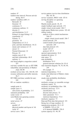 270 INDEX
random 47
random time interval, Poisson arrivals
during 66–9
random variable(s) (RV) 8
Bernoulli 10
binomial 10
continuous 8
continuous uniform 11
discrete 8
and distributions 8–12
Erlang-k (k-stage Erlang) 12
exponential 11
Gamma 11
geometric 10
independence of 21–2
joint, and their distributions 16–21
means and variances of 15
mixed 12
Normal (Gaussian) 12
Poisson 10
random sum of 18
and their relationships 48–9
uniform 11
rate based adaptive congestion control
257
real-time variable bit rate see RT-VBR
reducibility and periodicity of Markov
chain 88–90
residual service time 142, 148–50, 148
resource utilization and traffic intensity
56–7
RT-VBR (real-time variable bit rate)
245
RV see random variable(s)
sample point 6
sample space 6
and axioms of probability 2–5
saturation probability 120
scalar vector 37
semi-Markovian queueing systems
141–68
serial servers 47
servers
parallel 47
physical number and layout of 46
serial 47
service curve 240–1
service pattern (service-time distribution
(B)) 48, 50
service vacations, M/G/1 with 155–8
serving discipline see queueing
discipline
Shaolin monks puzzle 26, 26
simple feedback open network 172
simple virtual circuit model 246–7
single-queue Markovian systems 103–40
sliding window
analysis of flow control mechanisms
246–57
simple virtual circuit model 246–7
closed network 256
control model (closed queueing
network) 248
data link protocol 151
model 247–57
protocol 247–9
spectral representation 34–6
standard deviation 13
state space 72
state probability
distribution 93–5
general transient solutions for 81–6
state transition diagram 76, 76, 88, 98,
249
lift example 77
statistical dependency 73–4
steady-state behaviour of Markov chain
86–8
steady-state probability distribution
199–203
stochastic average see ensemble average
stochastic matrix 79
stochastic (or probability) flow 106
stochastic processes 72–4
classifications 73
discrete-state process 72
index parameter 72–3
statistical dependency 73–4
stochastic sequence 73
Stop-and-Wait data link protocol 151
Strong law of large numbers 21
superposition property 62–3, 63
of MMPPs 223–4, 224
of N identical MMBPs 228–9
system capacity (Y) 46, 50
 