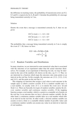 the difference in trucking routes, the probability of transmission errors are 0.2,
0.3 and 0.1, respectively for A, B and C. Calculate the probability of a message
being transmitted correctly in 2 ms.
Solution
Denote the event that a message is transmitted correctly by F, then we are
given
P(FA Link) = 1 − 0.2 = 0.8
P(FB Link) = 1 − 0.3 = 0.7
P(FC Link) = 1 − 0.1 = 0.9
The probability that a message being transmitted correctly in 2 ms is simply
the event (F ∩ B), hence we have
P F B P F B P B
( ) ( | ) ( )
.
∩ = ×
= × =
0 7
1
3
7
30
1.1.3 Random Variables and Distributions
In many situations, we are interested in some numerical value that is associated
with the outcomes of an experiment rather than the actual outcomes them-
selves. For example, in an experiment of throwing two die, we may be inter-
ested in the sum of the numbers (X) shown on the dice, say X = 5. Thus we
are interested in a function which maps the outcomes onto some points or an
interval on the real line. In this example, the outcomes are {2,3}, {3,2}, {1,4}
and {4,1}, and the point on the real line is 5.
This mapping (or function) that assigns a real value to each outcome in the
sample space is called a random variable. If X is a random variable and x is
a real number, we usually write {X ≤ x} to denote the event {w ∈ Ω and
X(w) ≤ x}. There are basically two types of random variables; namely the dis-
crete random variables and continuous random variables. If the mapping
function assigns a real number, which is a point in a countable set of points on
the real line, to an outcome then we have a discrete random variable. On the
other hand, a continuous random variable takes on a real number which falls
in an interval on the real line. In other words, a discrete random variable can
assume at most a finite or a countable infinite number of possible values and
a continuous random variable can assume any value in an interval or intervals
of real numbers.
PROBABILITY THEORY 7
 