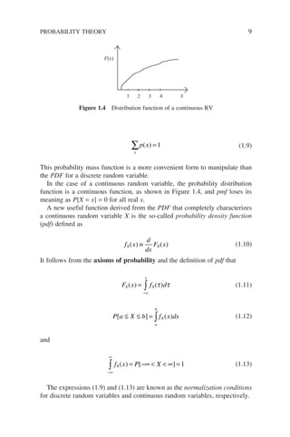 x
p x
∑ =
( ) 1 (1.9)
This probability mass function is a more convenient form to manipulate than
the PDF for a discrete random variable.
In the case of a continuous random variable, the probability distribution
function is a continuous function, as shown in Figure 1.4, and pmf loses its
meaning as P[X = x] = 0 for all real x.
A new useful function derived from the PDF that completely characterizes
a continuous random variable X is the so-called probability density function
(pdf) defined as
f x
d
dx
F x
X X
( ) ( )
≡ (1.10)
It follows from the axioms of probability and the definition of pdf that
F x f d
X
x
X
( ) ( )
=
−∞
∫ τ τ (1.11)
P a X b f x dx
a
b
X
[ ] ( )
≤ ≤ = ∫ (1.12)
and
−∞
∞
∫ = −∞   ∞ =
f x P X
X( ) [ ] 1 (1.13)
The expressions (1.9) and (1.13) are known as the normalization conditions
for discrete random variables and continuous random variables, respectively.
PROBABILITY THEORY 9
F(x)
1 2 3 4 x
Figure 1.4 Distribution function of a continuous RV
 