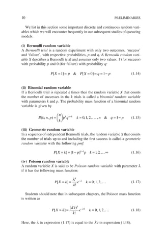 10 PRELIMINARIES
We list in this section some important discrete and continuous random vari-
ables which we will encounter frequently in our subsequent studies of queueing
models.
(i) Bernoulli random variable
A Bernoulli trial is a random experiment with only two outcomes, ‘success’
and ‘failure’, with respective probabilities, p and q. A Bernoulli random vari-
able X describes a Bernoulli trial and assumes only two values: 1 (for success)
with probability p and 0 (for failure) with probability q:
P X p P X q p
[ ]  [ ]
= = = = = −
1 0 1 (1.14)
(ii) Binomial random variable
If a Bernoulli trial is repeated k times then the random variable X that counts
the number of successes in the k trials is called a binomial random variable
with parameters k and p. The probability mass function of a binomial random
variable is given by
B k n p
n
k
p q k n q p
k n k
( ; ) 
, , , , . . . ,
=





 = = −
−
0 1 2 1 (1.15)
(iii) Geometric random variable
In a sequence of independent Bernoulli trials, the random variable X that counts
the number of trials up to and including the first success is called a geometric
random variable with the following pmf:
P X k p p k
k
[ ] ( )
= = − = ∞
−
1 1 2
1
, ,... (1.16)
(iv) Poisson random variable
A random variable X is said to be Poisson random variable with parameter l
if it has the following mass function:
P X k
k
e k
k
[ ]
!
= = =
−
λ λ
0 1 2
, , , . . . (1.17)
Students should note that in subsequent chapters, the Poisson mass function
is written as
P X k
t
k
e k
k
t
[ ]
( )
!
= =
′
=
− ′
λ λ
0 1 2
, , , . . . (1.18)
Here, the l in expression (1.17) is equal to the l′t in expression (1.18).
 