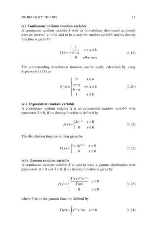 (v) Continuous uniform random variable
A continuous random variable X with its probabilities distributed uniformly
over an interval (a, b) is said to be a uniform random variable and its density
function is given by
f x b a
a x b
otherwise
( ) = −
 





1
0
(1.19)
The corresponding distribution function can be easily calculated by using
expression (1.11) as
F x
x a
x a
b a
a x b
x b
( ) =

−
−
≤ 
≥







0
1
(1.20)
(vi) Exponential random variable
A continuous random variable X is an exponential random variable with
parameter l  0, if its density function is defined by
f x
e x
x
x
( ) =

≤



−
λ λ
0
0 0
(1.21)
The distribution function is then given by
F x
e x
x
x
( ) =
− 
≤



−
1 0
0 0
λ λ
(1.22)
(vii) Gamma random variable
A continuous random variable X is said to have a gamma distribution with
parameters a  0 and l  0, if its density function is given by
f x
x e
x
x
x
( )
( )
( )
=

≤





− −
λ
α
α α λ
1
0
0 0
Γ (1.23)
where Γ(a) is the gamma function defined by
Γ( )
α α
α
= 
∞
− −
∫
0
1
0
x e dx
x
(1.24)
PROBABILITY THEORY 11
 