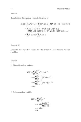 14 PRELIMINARIES
Solution
By definition, the expected value of X is given by
E X kP X k k P X k P X k
k k
[ ] [ ] { [ ] [ ]}
= = = ≥ − ≥ +
=
∞
=
∞
∑ ∑
0 0
1 (see (1.8))
= ≥ − ≥ + ≥ − ≥
+ ≥ − ≥ + ≥ −
P X X P X P X
P X P X P X P X
[ ] [ ] [ ] [ ]
[ ] [ ] [ ] [
1 2 2 2 2 3
3 3 3 4 4 4 4 ≥
≥ +
= ≥ = 
=
∞
=
∞
∑ ∑
5
1 0
]
[ ] [ ]
. . .
k k
P X k P X k
Example 1.5
Calculate the expected values for the Binomial and Poisson random
variables.
Solution
1. Binomial random variable
E X k
n
k
p p
np
n
k
p P
k
n
k n k
k
n
k
[ ] ( )
( )
=





 −
=
−
−





 −
=
−
=
−
∑
∑
1
1
1
1
1
1
1 n
n k
j
n
j n j
np
n
j
p p
np
−
=
− −
=
−





 −
=
∑
0
1
1
1
( )( )
2. Poisson random variable
E X k
k
e
e
k
e e
k
k
k
k
[ ]
!
( )
( )
( )!
( )
=
=
−
=
=
=
∞
−
−
=
∞ −
−
∑
∑
0
1
1
1
λ
λ
λ
λ
λ
λ
λ
λ λ
 