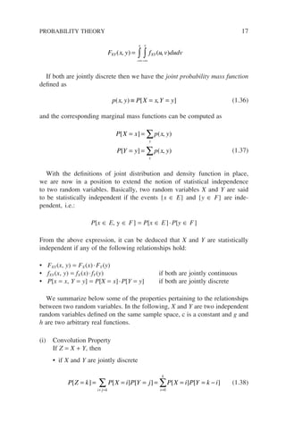 F x y f u v dudv
XY
x y
XY
( ) ( )
, ,
=
−∞−∞
∫ ∫
If both are jointly discrete then we have the joint probability mass function
defined as
p x y P X x Y y
( ) [ ]
, ,
≡ = = (1.36)
and the corresponding marginal mass functions can be computed as
P X x p x y
P Y y p x y
y
x
[ ] ( )
[ ] ( )
= =
= =
∑
∑
,
, (1.37)
With the definitions of joint distribution and density function in place,
we are now in a position to extend the notion of statistical independence
to two random variables. Basically, two random variables X and Y are said
to be statistically independent if the events {x ∈ E} and {y ∈ F} are inde-
pendent, i.e.:
P[x ∈ E, y ∈ F] = P[x ∈ E]·P[y ∈ F]
From the above expression, it can be deduced that X and Y are statistically
independent if any of the following relationships hold:
• FXY(x, y) = FX(x)·FY(y)
• fXY(x, y) = fX(x)·fY(y) if both are jointly continuous
• P[x = x, Y = y] = P[X = x]·P[Y = y] if both are jointly discrete
We summarize below some of the properties pertaining to the relationships
between two random variables. In the following, X and Y are two independent
random variables defined on the same sample space, c is a constant and g and
h are two arbitrary real functions.
(i) Convolution Property
If Z = X + Y, then
• if X and Y are jointly discrete
P Z k P X i P Y j P X i P Y k i
i j k i
k
[ ] [ ] [ ] [ ] [ ]
= = = = = = = −
+ = =
∑ ∑
0
(1.38)
PROBABILITY THEORY 17
 