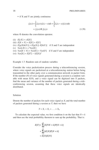 18 PRELIMINARIES
• if X and Y are jointly continuous
f z f x f z x dx f z y f y dy
f x f y
Z X Y X Y
X Y
( ) ( ) ( ) ( ) ( )
( ) ( )
= − = −
= ⊗
∞ ∞
∫ ∫
0 0
(1.39)
where ⊗ denotes the convolution operator.
(ii) E[cX] = cE[X]
(iii) E[X + Y] = E[X] + E[Y]
(iv) E[g(X)h(Y)] = E[g(X)]·E[h(Y)] if X and Y are independent
(v) Var[cX] = c2
Var[X]
(vi) Var[X + Y] = Var[X] + Var[Y] if X and Y are independent
(vi) Var[X] = E[X2
] − (E[X])2
Example 1.7: Random sum of random variables
Consider the voice packetization process during a teleconferencing session,
where voice signals are packetized at a teleconferencing station before being
transmitted to the other party over a communication network in packet form.
If the number (N) of voice signals generated during a session is a random vari-
able with mean E(N), and a voice signal can be digitized into X packets,
find the mean and variance of the number of packets generated during a tele-
conferencing session, assuming that these voice signals are identically
distributed.
Solution
Denote the number of packets for each voice signal as Xi and the total number
of packets generated during a session as T, then we have
T = X1 + X2 + . . . + XN
To calculate the expected value, we first condition it on the fact that N = k
and then use the total probability theorem to sum up the probability. That is:
E T E T N k P N k
kE X P N k
E X E N
i
N
i
N
[ ] [ | ] [ ]
[ ] [ ]
[ ] [ ]
= = =
= =
=
=
=
∑
∑
1
1
 