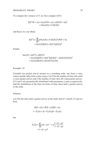To compute the variance of T, we first compute E[T2
]:
E T N k Var T N k E T N k
kVar X k E X
[ | ] [ | ] ( [ | ])
[ ] ( [ ])
2 2
2 2
= = = + =
= +
and hence we can obtain
E T kVar X k E X P N k
Var X E N E N E X
k
N
[ ] ( [ ] ( [ ]) ) [ ]
[ ] [ ] [ ]( [ ]
2
1
2 2
2
= + =
= +
=
∑
)
)2
Finally:
Var T E T E T
Var X E N E N E X E X E N
[ ] [ ] ( [ ])
[ ] [ ] [ ]( [ ]) ( [ ]) ( [ ])
= −
= + −
2 2
2 2 2 2
2
2
= +
Var X E N E X Var N
[ ] [ ] ( [ ]) [ ]
Example 1.8
Consider two packet arrival streams to a switching node, one from a voice
source and the other from a data source. Let X be the number of time slots until
a voice packet arrives and Y the number of time slots till a data packet arrives.
If X and Y are geometrically distributed with parameters p and q respectively,
find the distribution of the time (in terms of time slots) until a packet arrives
at the node.
Solution
Let Z be the time until a packet arrives at the node, then Z = min(X, Y) and we
have
P Z k P X k P Y k
F k F k F k
Z X Y
[ ] [ ] [ ]
( ) { ( )}{ ( )}
 =  
− = − −
1 1 1
but
F k p p p
p
p
p
X
j
j
k
k
( ) ( )
( )
( )
( )
= − =
− −
− −
= − −
=
∞
−
∑
1
1
1
1 1
1 1
1 1
PROBABILITY THEORY 19
 