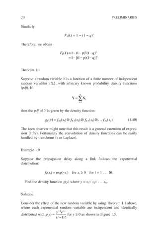 20 PRELIMINARIES
Similarly
FY(k) = 1 − (1 − q)k
Therefore, we obtain
F k p q
p q
Z
k k
k
( ) ( ) ( )
[( )( )]
= − − −
= − − −
1 1 1
1 1 1
Theorem 1.1
Suppose a random variable Y is a function of a finite number of independent
random variables {Xi}, with arbitrary known probability density functions
(pdf). If
Y Xi
=
=
∑
i
n
1
then the pdf of Y is given by the density function:
g y f x f x f x f x
Y X X X Xn n
( ) ( ) ( ) ( ) ( )
= ⊗ ⊗ ⊗
1 1 2 2 3 3 ... (1.40)
The keen observer might note that this result is a general extension of expres-
sion (1.39). Fortunately the convolution of density functions can be easily
handled by transforms (z or Laplace).
Example 1.9
Suppose the propagation delay along a link follows the exponential
distribution:
fX(xi) = exp(−xi) for xi ≥ 0 for i = 1 . . . 10.
Find the density function g(y) where y = x1+ x2+ . . . x10.
Solution
Consider the effect of the new random variable by using Theorem 1.1 above,
where each exponential random variable are independent and identically
distributed with g(y) =
y e
i
i y
− −
−
1
1
( )!
for y ≥ 0 as shown in Figure 1.5.
 