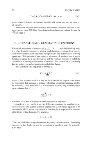 22 PRELIMINARIES
{ [ ]} ( )
Y E X n N n
n − ≈ 
1
2
0 1
, for
σ (1.42)
where N(0,s2
) denotes the random variable with mean zero and variance s2
of each Xn.
The theorem says that the difference between the arithmetic mean of Yn and
the expected value E[X1] is a Gaussian distributed random variable divided by
n for large n.
1.2 z-TRANSFORMS – GENERATING FUNCTIONS
If we have a sequence of numbers {f0, f1, f2, . . . fk . . .}, possibly infinitely long,
it is often desirable to compress it into a single function – a closed-form expres-
sion that would facilitate arithmetic manipulations and mathematical proofing
operations. This process of converting a sequence of numbers into a single
function is called the z-transformation, and the resultant function is called the
z-transform of the original sequence of numbers. The z-transform is commonly
known as the generating function in probability theory.
The z-transform of a sequence is defined as
F z f z
k
k
k
( ) ≡
=
∞
∑
0
(1.43)
where zk
can be considered as a ‘tag’ on each term in the sequence and hence
its position in that sequence is uniquely identified should the sequence need to
be recovered. The z-transform F(z) of a sequence exists so long as the sequence
grows slower than ak
, i.e.:
lim
k
k
k
k
a
→∞
= 0
for some a  0 and it is unique for that sequence of numbers.
z-transform is very useful in solving difference equations (or so-called recur-
sive equations) that contain constant coefficients. A difference equation is an
equation in which a term (say kth) of a function f(•) is expressed in terms of
other terms of that function. For example:
fk−1 + fk+1 = 2fk
This kind of difference equation occurs frequently in the treatment of queueing
systems. In this book, we use ⇔ to indicate a transform pair, for example,
fk ⇔ F(z).
 