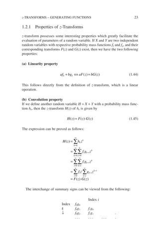 1.2.1 Properties of z-Transforms
z-transform possesses some interesting properties which greatly facilitate the
evaluation of parameters of a random variable. If X and Y are two independent
random variables with respective probability mass functions fk and fg, and their
corresponding transforms F(z) and G(z) exist, then we have the two following
properties:
(a) Linearity property
af bg aF z bG z
k k
+ ⇔ +
( ) ( ) (1.44)
This follows directly from the definition of z-transform, which is a linear
operation.
(b) Convolution property
If we define another random variable H = X + Y with a probability mass func-
tion hk, then the z-transform H(z) of hk is given by
H z F z G z
( ) ( ) ( )
= ⋅ (1.45)
The expression can be proved as follows:
H z h z
f g z
f g z
k
k
k
k i
k
i k i
k
i k i
i k i
k
i
( ) =
=
=
=
=
∞
=
∞
=
−
=
∞
=
∞
−
=
∞
∑
∑∑
∑∑
∑
0
0 0
0
0
f
f z g z
F z G z
i
i
k i
k i
k i
=
∞
−
−
∑
= ⋅
( ) ( )
The interchange of summary signs can be viewed from the following:
Index i
Index f0g0
k f0g1 f1g0
↓ f0g2 f1g1 .
. . . . . . . . . .
z-TRANSFORMS – GENERATING FUNCTIONS 23
 