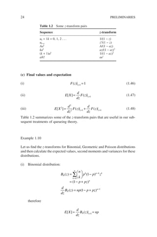24 PRELIMINARIES
(c) Final values and expectation
(i) F z z
( ) = =
1 1 (1.46)
(ii) E X
d
dz
F z z
[ ] ( )
= =1
(1.47)
(iii) E X
d
dz
F z
d
dz
F z
z z
[ ] ( ) ( )
2
2
2 1 1
= +
= =
(1.48)
Table 1.2 summarizes some of the z-transform pairs that are useful in our sub-
sequent treatments of queueing theory.
Example 1.10
Let us find the z-transforms for Binomial, Geometric and Poisson distributions
and then calculate the expected values, second moments and variances for these
distributions.
(i) Binomial distribution:
B z
n
k
p p z
p pz
d
dz
B z np p p
X
k
n
k n k k
n
X
( ) ( )
( )
( ) (
=





 −
= − +
= − +
=
−
∑
0
1
1
1 z
z n
) −1
therefore
E X
d
dz
B z np
X z
[ ] ( )
= =
=1
Table 1.2 Some z-transform pairs
Sequence z-transform
uk = 1k = 0, 1, 2 . . . 1/(1 − z)
uk−a za
/(1 − z)
Aak
A/(1 − az)
kak
az/(1 − az)2
(k + 1)ak
1/(1 − az)2
a/k! aez
 