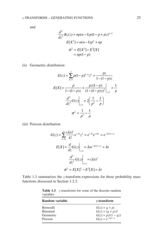 and
d
dz
B z np n p p pz
E X n n p np
E X E
X
n
2
2
2
2 2
2 2 2
1 1
1
( ) ( ) ( )
[ ] ( )
[ ]
= − − +
= − +
= −
−
σ [
[ ]
( )
X
np p
= −
1
(ii) Geometric distribution:
G z p p z
pz
p z
E X
p
p z
pz p
k
k k
( ) ( )
( )
[ ]
( )
( )
( (
= − =
− −
=
− −
+
−
−
=
∞
−
∑
1
1
1
1 1
1 1
1
1 1
1
1
2
1 1
1 1
2
1
2
2
1
2
2
2
−
=
= −






= −
=
=
p z p
d
dz
G z
p p
p p
z
z
) )
( )
σ
(iii) Poisson distribution:
G z
t
k
e z e e e
E X
d
dz
G z
k
k
t k t tz t z
z
( )
( )
!
[ ] ( )
( )
= = =
=
=
∞
− − + − −
=
∑
0
1
1
λ λ λ λ λ
=
= =
=
= − =
− −
=
λ λ
λ
σ λ
λ
te t
d
dz
G z t
E X E X t
t z
z
( )
( ) ( )
[ ] [ ]
1
2
2
1
2
2 2 2
Table 1.3 summarizes the z-transform expressions for those probability mass
functions discussed in Section 1.2.3.
z-TRANSFORMS – GENERATING FUNCTIONS 25
Table 1.3 z-transforms for some of the discrete random
variables
Random variable z-transform
Bernoulli G(z) = q + pz
Binomial G(z) = (q + pz)n
Geometric G(z) = pz/(1 − qz)
Poisson G(z) = e−lt(1−z)
 