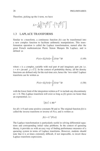 28 PRELIMINARIES
Therefore, picking up the k term, we have
fk
k k
=
+





 −
−














+ +
1
5
1 5
2
1 5
2
1 1
1.3 LAPLACE TRANSFORMS
Similar to z-transform, a continuous function f(t) can be transformed into
a new complex function to facilitate arithmetic manipulations. This trans-
formation operation is called the Laplace transformation, named after the
great French mathematician Pierre Simon Marquis De Laplace, and is
defined as
F s L f t f t e dt
st
( ) [ ( )] ( )
= =
−∞
∞
−
∫ (1.49)
where s is a complex variable with real part s and imaginary part jw; i.e.
s = s + jw and j = −1. In the context of probability theory, all the density
functions are defined only for the real-time axis, hence the ‘two-sided’ Laplace
transform can be written as
F s L f t f t e dt
st
( ) [ ( )] ( )
= =
−
∞
−
∫
0
(1.50)
with the lower limit of the integration written as 0−
to include any discontinuity
at t = 0. This Laplace transform will exist so long as f(t) grows no faster than
an exponential, i.e.:
f(t) ≤ Meat
for all t ≥ 0 and some positive constants M and a. The original function f(t) is
called the inverse transform or inverse of F(s), and is written as
f(t) = L−1
[F(s)]
The Laplace transformation is particularly useful in solving differential equa-
tions and corresponding initial value problems. In the context of queueing
theory, it provides us with an easy way of finding performance measures of a
queueing system in terms of Laplace transforms. However, students should
note that it is at times extremely difficult, if not impossible, to invert these
Laplace transform expressions.
 
