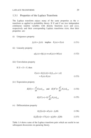 1.3.1 Properties of the Laplace Transform
The Laplace transform enjoys many of the same properties as the z-
transform as applied to probability theory. If X and Y are two independent
continuous random variables with density functions fX(x) and fY(y),
respectively and their corresponding Laplace transforms exist, then their
properties are:
(i) Uniqueness property
f f F s F s
X Y X Y
( ) ( ) ( ) ( )
τ τ
= =
implies (1.51)
(ii) Linearity property
af x bf y aF s bF s
X Y X Y
( ) ( ) ( ) ( )
+ ⇒ + (1.52)
(iii) Convolution property
If Z = X + Y, then
F s L f z L f x y
F s F s
Z z X Y
X Y
( ) [ ( )] [ ( )]
( ) ( )
= = +
= ⋅
+
(1.53)
(iv) Expectation property
E X
d
ds
F s E X
d
ds
F s
X s X s
[ ] ( ) [ ] ( )
= − =
= =
0
2
2
2 0
and (1.54)
E X
d
ds
F s
n n
n
n X s
[ ] ( ) ( )
= − =
1 0
(1.55)
(v) Differentiation property
L f x sF s f
X X X
[ ( )] ( ) ( )
′ = − 0 (1.56)
L f x s F s sf f
X X X X
[ ( )] ( ) ( ) ( )
′′ = − − ′
2
0 0 (1.57)
Table 1.4 shows some of the Laplace transform pairs which are useful in our
subsequent discussions on queueing theory.
LAPLACE TRANSFORMS 29
 
