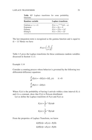 The last integration term is recognized as the gamma function and is equal to
(k − 1)! Hence we have
F s
s
k
( ) =
+

 )
λ
λ
Table 1.5 gives the Laplace transforms for those continuous random variables
discussed in Section 1.1.3.
Example 1.14
Consider a counting process whose behavior is governed by the following two
differential-difference equations:
d
dt
P t P t P t k
d
dt
P t P t
k k k
( ) ( ) ( )
( ) ( )
= − + 
= −
−
λ λ
λ
1
0 0
0
Where Pk(t) is the probability of having k arrivals within a time interval (0, t)
and l is a constant, show that Pk(t) is Poisson distributed.
Let us define the Laplace transform of Pk(t) and P0(t) as
F s e P t dt
F s e P t dt
k
st
k
st
( ) ( )
( ) ( )
=
=
∞
−
∞
−
∫
∫
0
0
0
0
From the properties of Laplace Transform, we know
L P t sF s P
L P t sF s P
k k k
[ ( )] ( ) ( )
[ ( )] ( ) ( )
′ = −
′ = −
0
0
0 0 0
LAPLACE TRANSFORMS 31
Table 1.5 Laplace transforms for some probability
functions
Random variable Laplace transform
Uniform a  x  b F(s) = e−s(a+b)
/s(b − a)
Exponent F(s) = l/s + l
Gamma F(s) = la
/(s + l)a
Erlang-k F(s) = lk
/(s + l)k
 