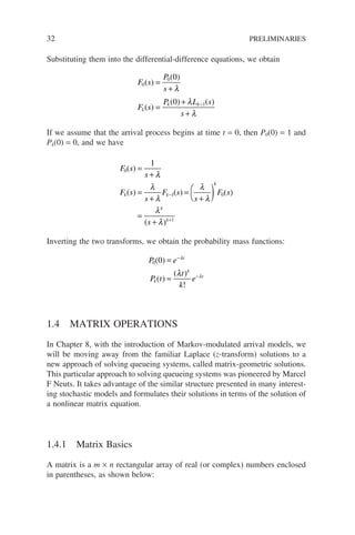 32 PRELIMINARIES
Substituting them into the differential-difference equations, we obtain
F s
P
s
F s
P L s
s
k
k k
0
0
1
0
0
( )
( )
( )
( ) ( )
=
+
=
+
+
−
λ
λ
λ
If we assume that the arrival process begins at time t = 0, then P0(0) = 1 and
Pk(0) = 0, and we have
F s
s
F s
s
F s
s
F s
s
k k
k
k
k
0
1 0
1
1
( )
( ) ( ) ( )
( )
=
+
=
+
=
+

 )
=
+
−
+
λ
λ
λ
λ
λ
λ
λ
Inverting the two transforms, we obtain the probability mass functions:
P e
P t
t
k
e
t
k
k
t
0 0
( )
( )
( )
!
=
=
−
−
λ
λ
λ
1.4 MATRIX OPERATIONS
In Chapter 8, with the introduction of Markov-modulated arrival models, we
will be moving away from the familiar Laplace (z-transform) solutions to a
new approach of solving queueing systems, called matrix-geometric solutions.
This particular approach to solving queueing systems was pioneered by Marcel
F Neuts. It takes advantage of the similar structure presented in many interest-
ing stochastic models and formulates their solutions in terms of the solution of
a nonlinear matrix equation.
1.4.1 Matrix Basics
A matrix is a m × n rectangular array of real (or complex) numbers enclosed
in parentheses, as shown below:
 
