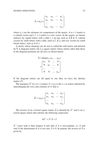 A a
a a a
a a a
a a a
ij
n
n
m m mn
= =












( )
11 12 1
21 22 2
1 2
where aij’s are the elements (or components) of the matrix. A m × 1 matrix is
a column vector and a 1 × n matrix is a row vector. In the sequel, we denote
matrices by capital letters with a tilde (∼) on top, such as Ã,B̃  C̃, column
vectors by small letters with a tilde, such as f˜  g̃, and row vectors by small
Greek letters, such as p
˜  ṽ.
A matrix whose elements are all zero is called the null matrix and denoted
by 0̃. A diagonal matrix (Λ̃) is a square matrix whose entries other than those
in the diagonal positions are all zero, as shown below:

…
…
…
…
Λ =
=












diag a a a
a
a
a
nn
nn
( )
11 12
11
12
0 0
0 0
0 0
, ,...,
If the diagonal entries are all equal to one then we have the identity
matrix (I
˜).
The transpose ÃT
of a m × n matrix Ã = (aij) is the n × m matrix obtained by
interchanging the rows and columns of Ã, that is



 

A a
a a a
a a a
a a a
T
ji
m
m
n n mn
= =












( )
11 21 1
12 22 2
1 2
The inverse of an n-rowed square matrix Ã is denoted by Ã−1
and is an n-
rowed square matrix that satisfies the following expression:
ÃÃ−1
= Ã−1
Ã = I
˜
Ã−1
exists (and is then unique) if and only if A is non-singular, i.e. if and
only if the determinant of A is not zero, Ã ≠ 0. In general, the inverse of Ã is
given by
MATRIX OPERATIONS 33
 