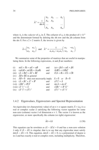 34 PRELIMINARIES


…
… …
A
A
A A A
A A
A A A
n
n n nn
−
=












1
11 21 1
12 22
1 2
1
det
where Aij is the cofactor of aij in Ã. The cofactor of aij is the product of (−1)i+j
and the determinant formed by deleting the ith row and the jth column from
the det Ã. For a 2 × 2 matrix Ã, the inverse is given by
 
A
a a
a a
A
a a a a
a a
a a
=





 =
−
−
−

−
11 12
21 22
1
11 22 21 12
22 12
21 11
1
and






We summarize some of the properties of matrixes that are useful in manipu-
lating them. In the following expressions, a and b are numbers:
(i) a(Ã + B̃) = aÃ + aB̃ and (a + b)Ã = aÃ + bÃ
(ii) (aÃ)B̃ = a(ÃB̃) = Ã(aB̃) and Ã(B̃C̃) = (ÃB̃)C̃
(iii) (Ã + B̃)C̃ = ÃC̃ + B̃C̃ and C̃(Ã + B̃) = C̃Ã + C̃B̃
(iv) ÃB̃ ≠ B̃Ã in general
(v) ÃB̃ = 0̃ does not necessarily imply Ã = 0̃ or B̃ = 0̃
(vi) (Ã + B̃)T
= ÃT
+ B̃T
and (ÃT
)T
= Ã
(vii) (ÃB̃)T
= B̃T
ÃT
and detÃ = detÃT
(viii) (Ã−1
)−1
= Ã and (ÃB̃)−1
= B̃−1
Ã−1
(ix) (Ã−1
)T
= (ÃT
)−1
and (Ã2
)−1
= (Ã−1
)2
1.4.2 Eigenvalues, Eigenvectors and Spectral Representation
An eigenvalue (or characteristic value) of an n × n square matrix Ã = (aij) is a
real or complex scalar l satisfying the following vector equation for some
non-zero (column) vector x̃ of dimension n × 1. The vector x̃ is known as the
eigenvector, or more specifically the column (or right) eigenvector:
  
Ax x
= λ (1.58)
This equation can be rewritten as (Ã − lI
˜)x̃ = 0 and has a non-zero solution
x̃ only if (Ã − lI˜) is singular; that is to say that any eigenvalue must satisfy
det(Ã − lI
˜) = 0. This equation, det(Ã − lI
˜) = 0, is a polynomial of degree n
in l and has exactly n real or complex roots, including multiplicity. Therefore,
 