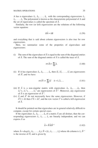 A has n eigenvalues l1, l2, . . . , ln with the corresponding eigenvectors x̃1,
x̃2, . . . , x̃n. The polynomial is known as the characteristic polynomial of A and
the set of eigenvalues is called the spectrum of Ã.
Similarly, the row (or left) eigenvectors are the solutions of the following
vector equation:
  
π λπ
A = (1.59)
and everything that is said about column eigenvectors is also true for row
eigenvectors.
Here, we summarize some of the properties of eigenvalues and
eigenvectors:
(i) The sum of the eigenvalues of Ã is equal to the sum of the diagonal entries
of Ã. The sum of the diagonal entries of Ã is called the trace of Ã.
tr A
i
i
( )
 = ∑λ (1.60)
(ii) If A has eigenvalues l1, l2, . . . , ln, then lk
1, lk
2, . . . , lk
n are eigenvectors
of Ãk
, and we have
tr A k
k
i
i
k
( )
 = =
∑λ 1 2
, , . . . (1.61)
(iii) If Ã is a non-singular matrix with eigenvalues l1, l2, . . . ,ln, then
l1
−1
, l2
−1
), . . . , ln
−1
are eigenvectors of Ã−1
. Moreover, any eigenvector
of Ã is an eigenvector of Ã−1
.
(iv) Ã and ÃT
do not necessarily have the same eigenvectors. However, if
ÃT
x̃ = lx̃ then x̃T
Ã = lx̃T
, and the row vector x̃T
is called a left eigenvector
of Ã.
It should be pointed out that eigenvalues are in general relatively difficult to
compute, except for certain special cases.
If the eigenvalues l1, l2, . . . , ln of a matrix Ã are all distinct, then the cor-
responding eigenvectors x̃1, x̃2, ..., x̃n are linearly independent, and we can
express Ã as
   
A N N
= −
Λ 1
(1.62)
where Λ̃= diag(l1, l2, . . . , ln), Ñ = [x̃1, x̃2, . . . , x̃n] whose ith column is x̃i, Ñ−1
is the inverse of Ñ, and is given by
MATRIX OPERATIONS 35
 