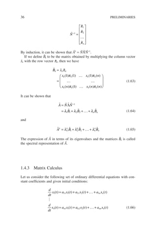 36 PRELIMINARIES



…

N
n
−
=












1
1
2
π
π
π
By induction, it can be shown that Ãk
= ÑΛ̃k
Ñ−1
.
If we define B̃k to be the matrix obtained by multiplying the column vector
x̃k with the row vector p̃k, then we have
  
…
… …
…
B x
x x n
x n x n n
k k k
k k k k
k k k k
=
=



π
π π
π π
( ) ( ) ( ) ( )
( ) ( ) ( ) ( )
1 1 1
1






(1.63)
It can be shown that
   
  
A N N
B B B
n n
=
= + + +
−
Λ 1
1 1 2 2
λ λ λ
... (1.64)
and
   
A B B B
k k k
n
k
n
= + + +
λ λ λ
11 1 2 2 ... (1.65)
The expression of Ã in terms of its eigenvalues and the matrices B̃k is called
the spectral representation of Ã.
1.4.3 Matrix Calculus
Let us consider the following set of ordinary differential equations with con-
stant coefficients and given initial conditions:
d
dt
x t a x t a x t a x t
d
dt
x t a x t
n n
n n
1 11 1 11 2 1
1 1
( ) ( ) ( ) ( )
( ) ( )
= + + +
= +
...

a
a x t a x t
n nn n
2 2( ) ( )
+ +
... (1.66)
 