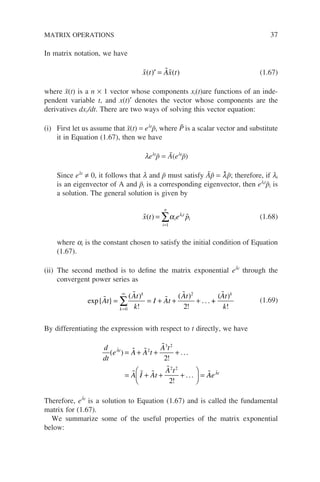In matrix notation, we have
  
x t Ax t
( ) ( )
′ = (1.67)
where x̃(t) is a n × 1 vector whose components xi(t)are functions of an inde-
pendent variable t, and x(t)′ denotes the vector whose components are the
derivatives dxi/dt. There are two ways of solving this vector equation:
(i) First let us assume that x̃(t) = elt
p̃, where P̃ is a scalar vector and substitute
it in Equation (1.67), then we have
lelt
p̃ = Ã(elt
p̃)
Since elt
≠ 0, it follows that l and p̃ must satisfy Ãp̃ = l̃p̃; therefore, if li
is an eigenvector of A and p̃i is a corresponding eigenvector, then elit
p̃i is
a solution. The general solution is given by
 
x t e p
i
n
i
t
i
i
( ) =
=
∑
1
α λ
(1.68)
where ai is the constant chosen to satisfy the initial condition of Equation
(1.67).
(ii) The second method is to define the matrix exponential eÃt
through the
convergent power series as
exp . . . +
(
{ }
( )
!
( )
!
)
!



 
At
At
k
I At
At At
k
k
k k
= = + + +
=
∞
∑
0
2
2
(1.69)
By differentiating the expression with respect to t directly, we have
d
dt
e A A t
A t
A I At
A t
At
( )
!
!
  

  


= + + +
= + + +





 =
2
3 2
2 2
2
2
...
... A
AeAt

Therefore, eÃt
is a solution to Equation (1.67) and is called the fundamental
matrix for (1.67).
We summarize some of the useful properties of the matrix exponential
below:
MATRIX OPERATIONS 37
 