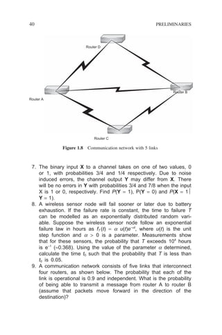 40 PRELIMINARIES
7. The binary input X to a channel takes on one of two values, 0
or 1, with probabilities 3/4 and 1/4 respectively. Due to noise
induced errors, the channel output Y may differ from X. There
will be no errors in Y with probabilities 3/4 and 7/8 when the input
X is 1 or 0, respectively. Find P(Y = 1), P(Y = 0) and P(X = 1
Y = 1).
8. A wireless sensor node will fail sooner or later due to battery
exhaustion. If the failure rate is constant, the time to failure T
can be modelled as an exponentially distributed random vari-
able. Suppose the wireless sensor node follow an exponential
failure law in hours as fT (t) = a u(t)e−at
, where u(t) is the unit
step function and a  0 is a parameter. Measurements show
that for these sensors, the probability that T exceeds 104
hours
is e−1
(≈0.368). Using the value of the parameter a determined,
calculate the time t0 such that the probability that T is less than
t0 is 0.05.
9. A communication network consists of five links that interconnect
four routers, as shown below. The probability that each of the
link is operational is 0.9 and independent. What is the probability
of being able to transmit a message from router A to router B
(assume that packets move forward in the direction of the
destination)?
Router B
Router A
Router D
Router C
Figure 1.8 Communication network with 5 links
 