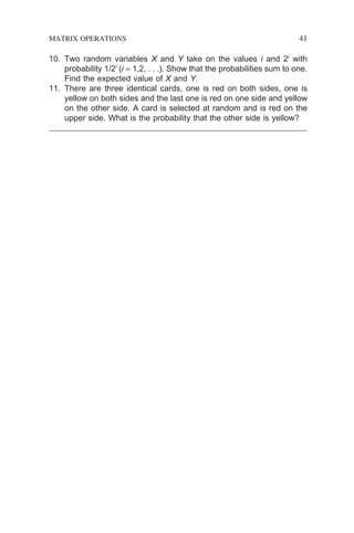 10. Two random variables X and Y take on the values i and 2i
with
probability 1/2i
(i = 1,2, . . .). Show that the probabilities sum to one.
Find the expected value of X and Y.
11. There are three identical cards, one is red on both sides, one is
yellow on both sides and the last one is red on one side and yellow
on the other side. A card is selected at random and is red on the
upper side. What is the probability that the other side is yellow?
MATRIX OPERATIONS 41
 