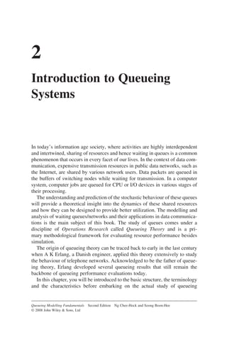 2
Introduction to Queueing
Systems
In today’s information age society, where activities are highly interdependent
and intertwined, sharing of resources and hence waiting in queues is a common
phenomenon that occurs in every facet of our lives. In the context of data com-
munication, expensive transmission resources in public data networks, such as
the Internet, are shared by various network users. Data packets are queued in
the buffers of switching nodes while waiting for transmission. In a computer
system, computer jobs are queued for CPU or I/O devices in various stages of
their processing.
The understanding and prediction of the stochastic behaviour of these queues
will provide a theoretical insight into the dynamics of these shared resources
and how they can be designed to provide better utilization. The modelling and
analysis of waiting queues/networks and their applications in data communica-
tions is the main subject of this book. The study of queues comes under a
discipline of Operations Research called Queueing Theory and is a pri-
mary methodological framework for evaluating resource performance besides
simulation.
The origin of queueing theory can be traced back to early in the last century
when A K Erlang, a Danish engineer, applied this theory extensively to study
the behaviour of telephone networks. Acknowledged to be the father of queue-
ing theory, Erlang developed several queueing results that still remain the
backbone of queueing performance evaluations today.
In this chapter, you will be introduced to the basic structure, the terminology
and the characteristics before embarking on the actual study of queueing
Queueing Modelling Fundamentals Second Edition Ng Chee-Hock and Soong Boon-Hee
© 2008 John Wiley  Sons, Ltd
 