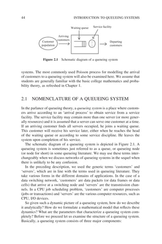 44 INTRODUCTION TO QUEUEING SYSTEMS
systems. The most commonly used Poisson process for modelling the arrival
of customers to a queueing system will also be examined here. We assume that
students are generally familiar with the basic college mathematics and proba-
bility theory, as refreshed in Chapter 1.
2.1 NOMENCLATURE OF A QUEUEING SYSTEM
In the parlance of queueing theory, a queueing system is a place where custom-
ers arrive according to an ‘arrival process’ to obtain service from a service
facility. The service facility may contain more than one server (or more gener-
ally resources) and it is assumed that a server can serve one customer at a time.
If an arriving customer finds all servers occupied, he joins a waiting queue.
This customer will receive his service later, either when he reaches the head
of the waiting queue or according to some service discipline. He leaves the
system upon completion of his service.
The schematic diagram of a queueing system is depicted in Figure 2.1. A
queueing system is sometimes just referred to as a queue, or queueing node
(or node for short) in some queueing literature. We may use these terms inter-
changeably when we discuss networks of queueing systems in the sequel when
there is unlikely to be any confusion.
In the preceding description, we used the generic terms ‘customers’ and
‘servers’, which are in line with the terms used in queueing literature. They
take various forms in the different domains of applications. In the case of a
data switching network, ‘customers’ are data packets (or data frames or data
cells) that arrive at a switching node and ‘servers’ are the transmission chan-
nels. In a CPU job scheduling problem, ‘customers’ are computer processes
(jobs or transactions) and ‘servers’ are the various computer resources, such as
CPU, I/O devices.
So given such a dynamic picture of a queueing system, how do we describe
it analytically? How do we formulate a mathematical model that reflects these
dynamics? What are the parameters that characterize a queueing system com-
pletely? Before we proceed let us examine the structure of a queueing system.
Basically, a queueing system consists of three major components:
Customer
population
Departing
customers
Arriving
customers
Waiting queue Service facility
Figure 2.1 Schematic diagram of a queneing system
 