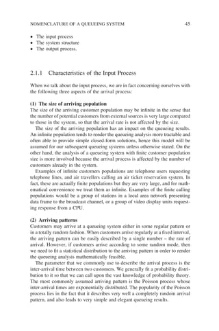 NOMENCLATURE OF A QUEUEING SYSTEM 45
• The input process
• The system structure
• The output process.
2.1.1 Characteristics of the Input Process
When we talk about the input process, we are in fact concerning ourselves with
the following three aspects of the arrival process:
(1) The size of arriving population
The size of the arriving customer population may be infinite in the sense that
the number of potential customers from external sources is very large compared
to those in the system, so that the arrival rate is not affected by the size.
The size of the arriving population has an impact on the queueing results.
An infinite population tends to render the queueing analysis more tractable and
often able to provide simple closed-form solutions, hence this model will be
assumed for our subsequent queueing systems unless otherwise stated. On the
other hand, the analysis of a queueing system with finite customer population
size is more involved because the arrival process is affected by the number of
customers already in the system.
Examples of infinite customers populations are telephone users requesting
telephone lines, and air travellers calling an air ticket reservation system. In
fact, these are actually finite populations but they are very large, and for math-
ematical convenience we treat them as infinite. Examples of the finite calling
populations would be a group of stations in a local area network presenting
data frame to the broadcast channel, or a group of video display units request-
ing response from a CPU.
(2) Arriving patterns
Customers may arrive at a queueing system either in some regular pattern or
in a totally random fashion. When customers arrive regularly at a fixed interval,
the arriving pattern can be easily described by a single number – the rate of
arrival. However, if customers arrive according to some random mode, then
we need to fit a statistical distribution to the arriving pattern in order to render
the queueing analysis mathematically feasible.
The parameter that we commonly use to describe the arrival process is the
inter-arrival time between two customers. We generally fit a probability distri-
bution to it so that we can call upon the vast knowledge of probability theory.
The most commonly assumed arriving pattern is the Poisson process whose
inter-arrival times are exponentially distributed. The popularity of the Poisson
process lies in the fact that it describes very well a completely random arrival
pattern, and also leads to very simple and elegant queueing results.
 