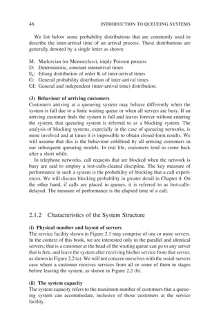 46 INTRODUCTION TO QUEUEING SYSTEMS
We list below some probability distributions that are commonly used to
describe the inter-arrival time of an arrival process. These distributions are
generally denoted by a single letter as shown:
M: Markovian (or Memoryless), imply Poisson process
D: Deterministic, constant interarrival times
Ek: Erlang distribution of order K of inter-arrival times
G: General probability distribution of inter-arrival times
GI: General and independent (inter-arrival time) distribution.
(3) Behaviour of arriving customers
Customers arriving at a queueing system may behave differently when the
system is full due to a finite waiting queue or when all servers are busy. If an
arriving customer finds the system is full and leaves forever without entering
the system, that queueing system is referred to as a blocking system. The
analysis of blocking systems, especially in the case of queueing networks, is
more involved and at times it is impossible to obtain closed-form results. We
will assume that this is the behaviour exhibited by all arriving customers in
our subsequent queueing models. In real life, customers tend to come back
after a short while.
In telephone networks, call requests that are blocked when the network is
busy are said to employ a lost-calls-cleared discipline. The key measure of
performance in such a system is the probability of blocking that a call experi-
ences. We will discuss blocking probability in greater detail in Chapter 4. On
the other hand, if calls are placed in queues, it is referred to as lost-calls-
delayed. The measure of performance is the elapsed time of a call.
2.1.2 Characteristics of the System Structure
(i) Physical number and layout of servers
The service facility shown in Figure 2.1 may comprise of one or more servers.
In the context of this book, we are interested only in the parallel and identical
servers; that is a customer at the head of the waiting queue can go to any server
that is free, and leave the system after receiving his/her service from that server,
as shown in Figure 2.2 (a). We will not concern ourselves with the serial-servers
case where a customer receives services from all or some of them in stages
before leaving the system, as shown in Figure 2.2 (b).
(ii) The system capacity
The system capacity refers to the maximum number of customers that a queue-
ing system can accommodate, inclusive of those customers at the service
facility.
 
