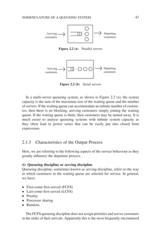NOMENCLATURE OF A QUEUEING SYSTEM 47
In a multi-server queueing system, as shown in Figure 2.2 (a), the system
capacity is the sum of the maximum size of the waiting queue and the number
of servers. If the waiting queue can accommodate an infinite number of custom-
ers, then there is no blocking, arriving customers simply joining the waiting
queue. If the waiting queue is finite, then customers may be turned away. It is
much easier to analyse queueing systems with infinite system capacity as
they often lead to power series that can be easily put into closed form
expressions.
2.1.3 Characteristics of the Output Process
Here, we are referring to the following aspects of the service behaviour as they
greatly influence the departure process.
(i) Queueing discipline or serving discipline
Queueing discipline, sometimes known as serving discipline, refers to the way
in which customers in the waiting queue are selected for service. In general,
we have:
• First-come-first-served (FCFS)
• Last-come-first-served (LCFS)
• Priority
• Processor sharing
• Random.
The FCFS queueing discipline does not assign priorities and serves customers
in the order of their arrivals. Apparently this is the most frequently encountered
Arriving
customers
Departing
customers
Arriving
customers
Departing
customers
Figure 2.2 (a) Parallel servers
Figure 2.2 (b) Serial servers
 