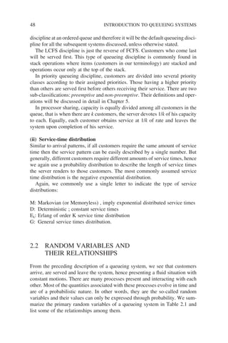 48 INTRODUCTION TO QUEUEING SYSTEMS
discipline at an ordered queue and therefore it will be the default queueing disci-
pline for all the subsequent systems discussed, unless otherwise stated.
The LCFS discipline is just the reverse of FCFS. Customers who come last
will be served first. This type of queueing discipline is commonly found in
stack operations where items (customers in our terminology) are stacked and
operations occur only at the top of the stack.
In priority queueing discipline, customers are divided into several priority
classes according to their assigned priorities. Those having a higher priority
than others are served first before others receiving their service. There are two
sub-classifications: preemptive and non-preemptive. Their definitions and oper-
ations will be discussed in detail in Chapter 5.
In processor sharing, capacity is equally divided among all customers in the
queue, that is when there are k customers, the server devotes 1/k of his capacity
to each. Equally, each customer obtains service at 1/k of rate and leaves the
system upon completion of his service.
(ii) Service-time distribution
Similar to arrival patterns, if all customers require the same amount of service
time then the service pattern can be easily described by a single number. But
generally, different customers require different amounts of service times, hence
we again use a probability distribution to describe the length of service times
the server renders to those customers. The most commonly assumed service
time distribution is the negative exponential distribution.
Again, we commonly use a single letter to indicate the type of service
distributions:
M: Markovian (or Memoryless) , imply exponential distributed service times
D: Deterministic ; constant service times
Ek: Erlang of order K service time distribution
G: General service times distribution.
2.2 RANDOM VARIABLES AND
THEIR RELATIONSHIPS
From the preceding description of a queueing system, we see that customers
arrive, are served and leave the system, hence presenting a fluid situation with
constant motions. There are many processes present and interacting with each
other. Most of the quantities associated with these processes evolve in time and
are of a probabilistic nature. In other words, they are the so-called random
variables and their values can only be expressed through probability. We sum-
marize the primary random variables of a queueing system in Table 2.1 and
list some of the relationships among them.
 