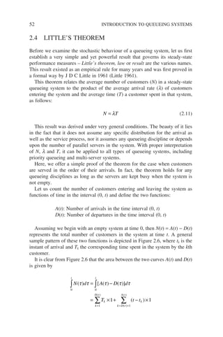 52 INTRODUCTION TO QUEUEING SYSTEMS
2.4 LITTLE’S THEOREM
Before we examine the stochastic behaviour of a queueing system, let us first
establish a very simple and yet powerful result that governs its steady-state
performance measures – Little’s theorem, law or result are the various names.
This result existed as an empirical rule for many years and was first proved in
a formal way by J D C Little in 1961 (Little 1961).
This theorem relates the average number of customers (N) in a steady-state
queueing system to the product of the average arrival rate (l) of customers
entering the system and the average time (T) a customer spent in that system,
as follows:
N T
= λ (2.11)
This result was derived under very general conditions. The beauty of it lies
in the fact that it does not assume any specific distribution for the arrival as
well as the service process, nor it assumes any queueing discipline or depends
upon the number of parallel servers in the system. With proper interpretation
of N, l and T, it can be applied to all types of queueing systems, including
priority queueing and multi-server systems.
Here, we offer a simple proof of the theorem for the case when customers
are served in the order of their arrivals. In fact, the theorem holds for any
queueing disciplines as long as the servers are kept busy when the system is
not empty.
Let us count the number of customers entering and leaving the system as
functions of time in the interval (0, t) and define the two functions:
A(t): Number of arrivals in the time interval (0, t)
D(t): Number of departures in the time interval (0, t)
Assuming we begin with an empty system at time 0, then N(t) = A(t) − D(t)
represents the total number of customers in the system at time t. A general
sample pattern of these two functions is depicted in Figure 2.6, where tk is the
instant of arrival and Tk the corresponding time spent in the system by the kth
customer.
It is clear from Figure 2.6 that the area between the two curves A(t) and D(t)
is given by
N d A D d
T t t
t
t
k k
k D t
A t
k
D
( ) [ ( ) ( )]
( )
( )
( )
(
τ τ τ τ τ
= −
= × + − ×
∫
∫
∑
= +
=
0
0
1
1
1 1
t
t)
∑
 