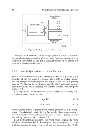 54 INTRODUCTION TO QUEUEING SYSTEMS
This result holds for both the time average quantities as well as stochastic
(or ensemble) average quantities. We shall clarify further the concept of ergo-
dicity later and we shall assume that all queueing systems we are dealing with
are ergodic in subsequent chapters.
2.4.1 General Applications of Little’s Theorem
Little’s formula was derived in the preceding section for a queuing system
consisting of only one server. It is equally valid at different levels of abstrac-
tion, for example the waiting queue, or a larger system such as a queueing
network. To illustrate its applications, consider the hypothetical queueing
network model of a packet switching node with two outgoing links, as depicted
in Figure 2.7.
If we apply Little’s result to the waiting queue and the service facility of the
central switch respectively, we have
N W
q = λ (2.15)
N x
s = =
λ ρ (2.16)
where Nq is the number of packets in the waiting queue and Ns is the average
number of packets at the service facility. We introduce here a new quantity r,
a utilization factor, which is always less than one for a stable queueing system.
We will say more about this in Section 2.5.
Box 1 illustrates the application to a sub-system which comprises the central
switch and transmission line B. Here the time spent in the system (Tsub) is the
total time required to traverse the switch and the transmission line B. The
central switch
transmission
transmision
line B
line A
Box 2
Box 1
λ
Figure 2.7 A queueing model of a switch
 