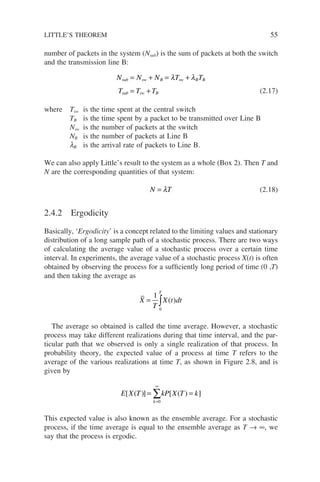 number of packets in the system (Nsub) is the sum of packets at both the switch
and the transmission line B:
N N N T T
T T T
sub sw B sw B B
sub sw B
= + = +
= +
λ λ
(2.17)
where Tsw is the time spent at the central switch
TB is the time spent by a packet to be transmitted over Line B
Nsw is the number of packets at the switch
NB is the number of packets at Line B
lB is the arrival rate of packets to Line B.
We can also apply Little’s result to the system as a whole (Box 2). Then T and
N are the corresponding quantities of that system:
N T
= λ (2.18)
2.4.2 Ergodicity
Basically, ‘Ergodicity’ is a concept related to the limiting values and stationary
distribution of a long sample path of a stochastic process. There are two ways
of calculating the average value of a stochastic process over a certain time
interval. In experiments, the average value of a stochastic process X(t) is often
obtained by observing the process for a sufficiently long period of time (0 ,T)
and then taking the average as
X
T
X t dt
T
= ∫
1
0
( )
The average so obtained is called the time average. However, a stochastic
process may take different realizations during that time interval, and the par-
ticular path that we observed is only a single realization of that process. In
probability theory, the expected value of a process at time T refers to the
average of the various realizations at time T, as shown in Figure 2.8, and is
given by
E X T kP X T k
k
[ ( )] [ ( ) ]
= =
=
∞
∑
0
This expected value is also known as the ensemble average. For a stochastic
process, if the time average is equal to the ensemble average as T → ∞, we
say that the process is ergodic.
LITTLE’S THEOREM 55
 