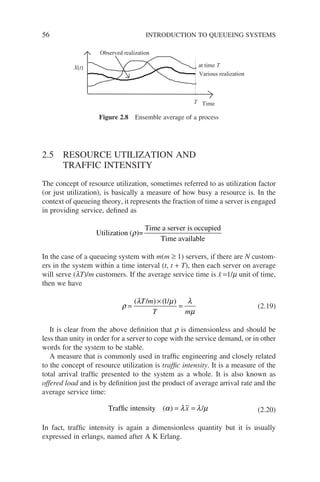 56 INTRODUCTION TO QUEUEING SYSTEMS
2.5 RESOURCE UTILIZATION AND
TRAFFIC INTENSITY
The concept of resource utilization, sometimes referred to as utilization factor
(or just utilization), is basically a measure of how busy a resource is. In the
context of queueing theory, it represents the fraction of time a server is engaged
in providing service, defined as
Utilization ( )=
Time a server is occupied
Time available
ρ
In the case of a queueing system with m(m ≥ 1) servers, if there are N custom-
ers in the system within a time interval (t, t + T), then each server on average
will serve (lT)/m customers. If the average service time is x̄ =1/m unit of time,
then we have
ρ
λ µ λ
µ
=
×
=
( / ) ( / )
T m
T m
1
(2.19)
It is clear from the above definition that r is dimensionless and should be
less than unity in order for a server to cope with the service demand, or in other
words for the system to be stable.
A measure that is commonly used in traffic engineering and closely related
to the concept of resource utilization is traffic intensity. It is a measure of the
total arrival traffic presented to the system as a whole. It is also known as
offered load and is by definition just the product of average arrival rate and the
average service time:
Traffic intensity ( ) /
α λ λ µ
= =
x (2.20)
In fact, traffic intensity is again a dimensionless quantity but it is usually
expressed in erlangs, named after A K Erlang.
Various realization
at time T
Time
T
X(t)
Observed realization
Figure 2.8 Ensemble average of a process
 