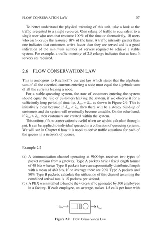 To better understand the physical meaning of this unit, take a look at the
traffic presented to a single resource. One erlang of traffic is equivalent to a
single user who uses that resource 100% of the time or alternatively, 10 users
who each occupy the resource 10% of the time. A traffic intensity greater than
one indicates that customers arrive faster than they are served and is a good
indication of the minimum number of servers required to achieve a stable
system. For example, a traffic intensity of 2.5 erlangs indicates that at least 3
servers are required.
2.6 FLOW CONSERVATION LAW
This is analogous to Kirchhoff’s current law which states that the algebraic
sum of all the electrical currents entering a node must equal the algebraic sum
of all the currents leaving a node.
For a stable queueing system, the rate of customers entering the system
should equal the rate of customers leaving the system, if we observe it for a
sufficiently long period of time, i.e. lout = lin, as shown in Figure 2.9. This is
initiatively clear because if lout  lin then there will be a steady build-up of
customers and the system will eventually become unstable. On the other hand,
if lout  lin, then customers are created within the system.
This notion of flow conservation is useful when we wish to calculate through-
put. It can be applied to individual queued in a collection of queueing systems.
We will see in Chapter 6 how it is used to derive traffic equations for each of
the queues in a network of queues.
Example 2.2
(a) A communication channel operating at 9600 bps receives two types of
packet streams from a gateway. Type A packets have a fixed length format
of 48 bits whereas Type B packets have an exponentially distributed length
with a mean of 480 bits. If on average there are 20% Type A packets and
80% Type B packets, calculate the utilization of this channel assuming the
combined arrival rate is 15 packets per second.
(b) A PBX was installed to handle the voice traffic generated by 300 employees
in a factory. If each employee, on average, makes 1.5 calls per hour with
λ
λin out
Figure 2.9 Flow Conservation Law
FLOW CONSERVATION LAW 57
 