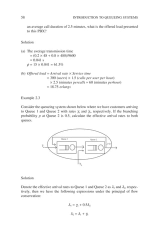 58 INTRODUCTION TO QUEUEING SYSTEMS
an average call duration of 2.5 minutes, what is the offered load presented
to this PBX?
Solution
(a) The average transmission time
= (0.2 × 48 + 0.8 × 480)/9600
= 0.041 s
r = 15 × 0.041 = 61.5%
(b) Offered load = Arrival rate × Service time
= 300 (users) × 1.5 (calls per user per hour)
× 2.5 (minutes percall) ÷ 60 (minutes perhour)
= 18.75 erlangs
Example 2.3
Consider the queueing system shown below where we have customers arriving
to Queue 1 and Queue 2 with rates ga and gb, respectively. If the branching
probability p at Queue 2 is 0.5, calculate the effective arrival rates to both
queues.
Queue 1 Queue 2
γ
γ
a
b
p=0.5
Solution
Denote the effective arrival rates to Queue 1 and Queue 2 as l1 and l2, respec-
tively, then we have the following expressions under the principal of flow
conservation:
l1 = ga + 0.5l2
l2 = l1 + gb
 